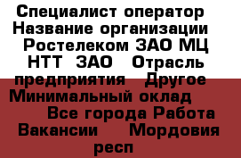 Специалист-оператор › Название организации ­ Ростелеком ЗАО МЦ НТТ, ЗАО › Отрасль предприятия ­ Другое › Минимальный оклад ­ 20 000 - Все города Работа » Вакансии   . Мордовия респ.